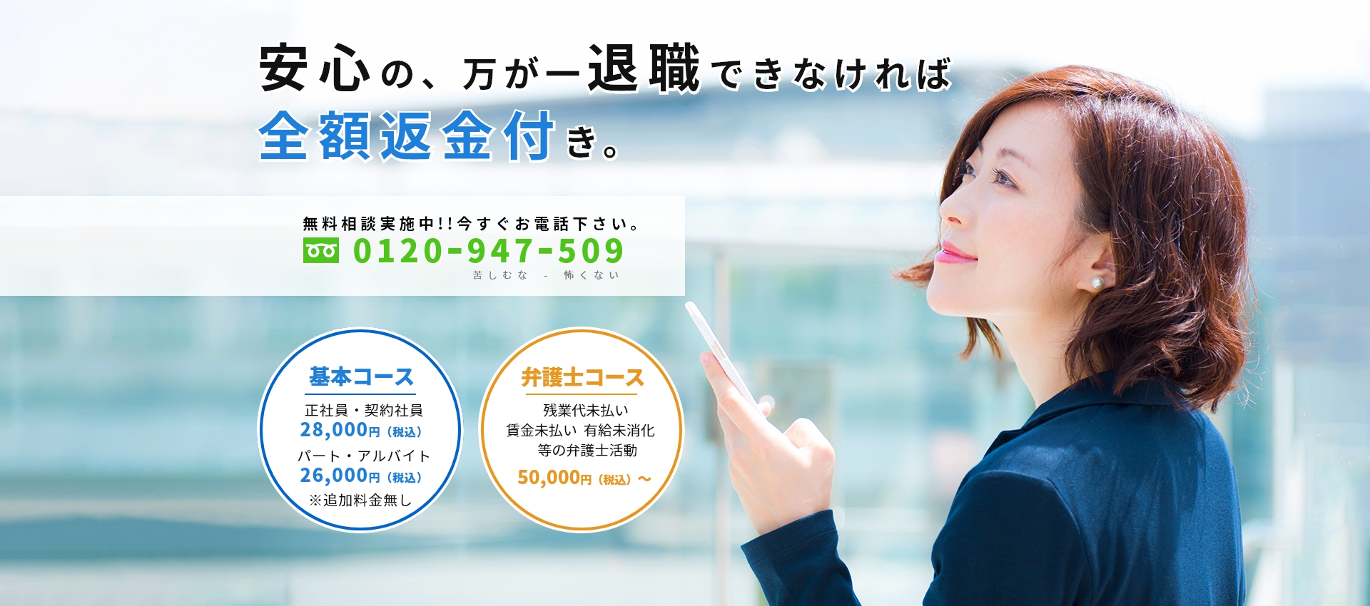 安心の、万が一退職できなければ全額返金付き。無料相談実施中!!今すぐお電話下さい。0120ー947ー509 基本コース(正社員・契約社員:28,000円(税込)、パート・アルバイト:26,000円(税込))、弁護士コース(残業代未払い 賃金未払い 有給未消化 等の弁護士活:50,000円(税込)~ )